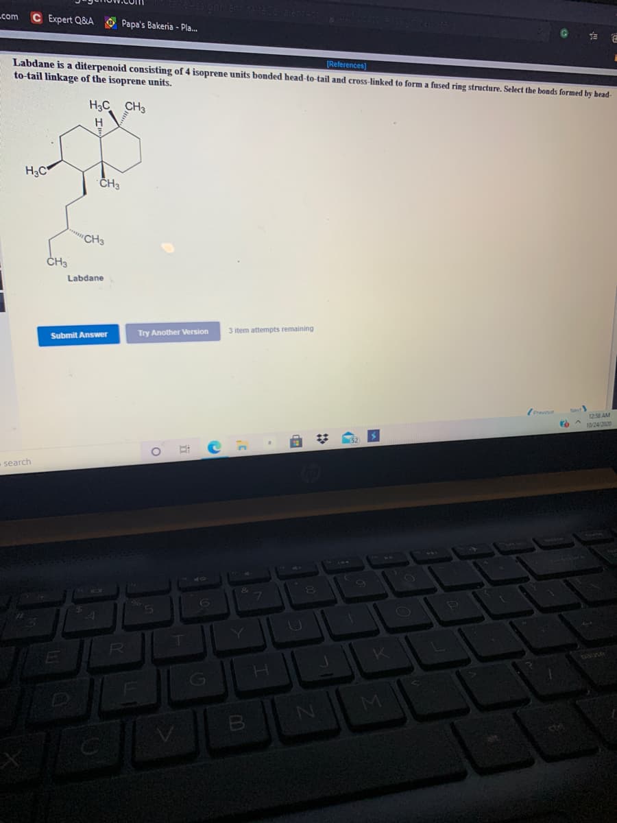 Lcom
C Expert Q&A O Papa's Bakeria - Pla.
它
Labdane is a diterpenoid consisting of 4 isoprene units bonded head-to-tail and cross-linked to form a fused ring structure. Select the bonds formed by head-
to-tail linkage of the isoprene units.
[References)
H3C CH3
H3C
ČH3
"CH3
ČH3
Labdane
Try Another Version
3 item attempts remaining
Submit Answer
1250 AM
O * 10/24/2020
search
40
0)
T.
Y
G
