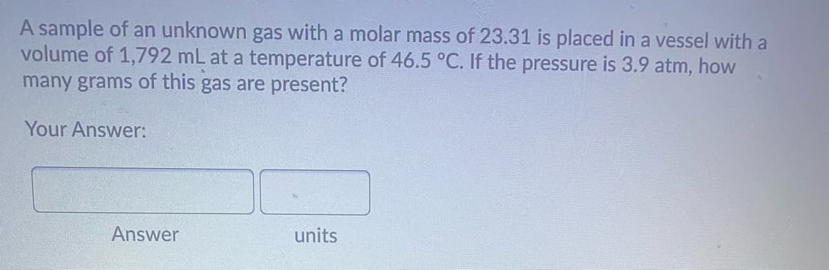 A sample of an unknown gas with a molar mass of 23.31 is placed in a vessel with a
volume of 1,792 mL at a temperature of 46.5 °C. If the pressure is 3.9 atm, how
many grams of this gas are present?
Your Answer:
Answer
units
