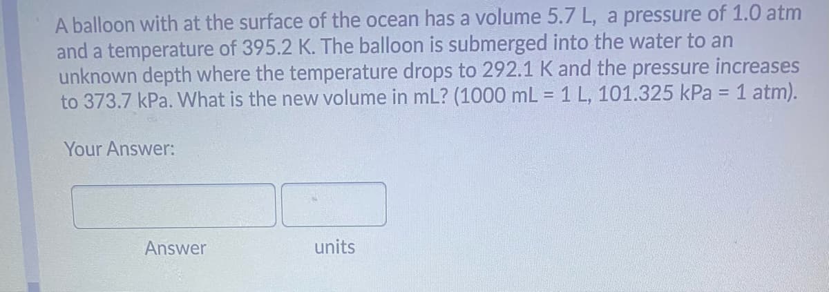 A balloon with at the surface of the ocean has a volume 5.7 L, a pressure of 1.0 atm
and a temperature of 395.2 K. The balloon is submerged into the water to an
unknown depth where the temperature drops to 292.1 K and the pressure increases
to 373.7 kPa. VWhat is the new volume in mL? (1000 mL = 1 L, 101.325 kPa = 1 atm).
Your Answer:
Answer
units
