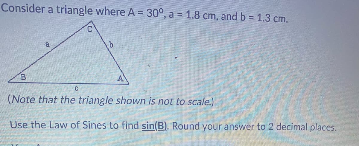Consider a triangle where A = 30°, a = 1.8 cm, and b = 1.3 cm.
%3D
a.
B.
A
(Note that the triangle shown is not to scale.)
Use the Law of Sines to find sin(B). Round your answer to 2 decimal places.
