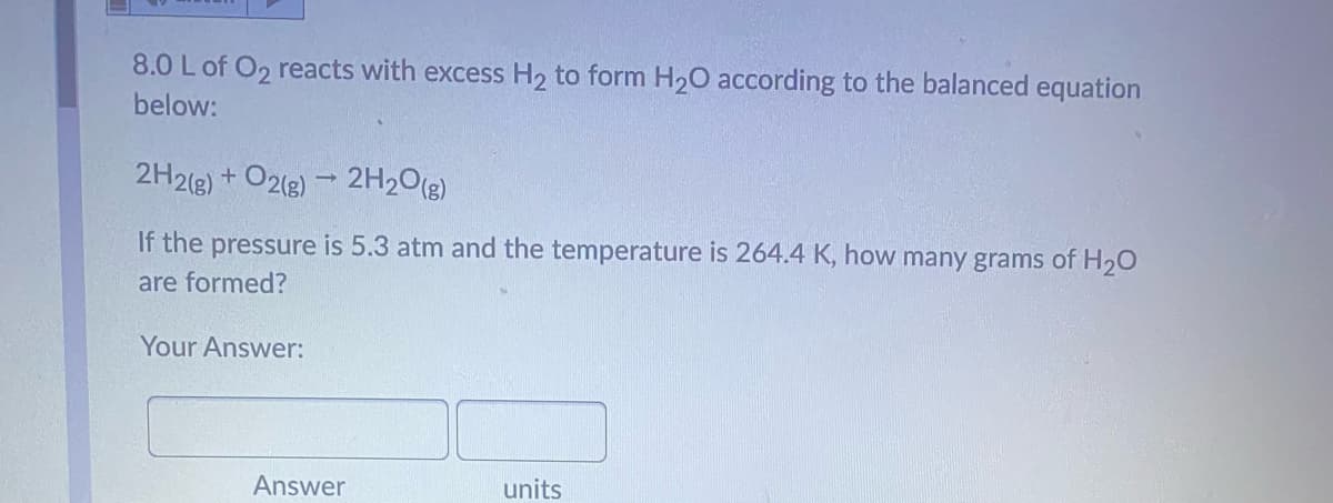 8.0 L of O2 reacts with excess H2 to form H20 according to the balanced equation
below:
2H2(g)
+ O2(g) - 2H20(g)
If the pressure is 5.3 atm and the temperature is 264.4 K, how many grams of H20
are formed?
Your Answer:
Answer
units
