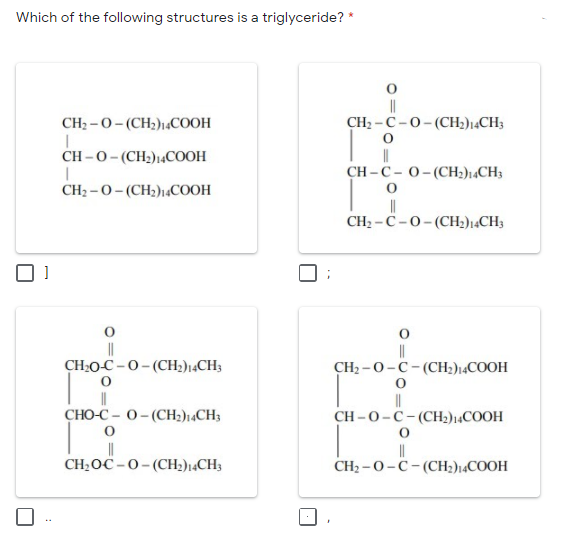 Which of the following structures is a triglyceride? *
||
CH2 -C-0-(CH2)14CH3
CH2 -0- (CH2)1,COOH
CH -0- (CH2)14COOH
CH – C – 0- (CH;)14CH3
CH2 -0-(CH2)1«COOH
||
CH2 -C-0-(CH2)¡4CH3
||
CH:O-C-0- (CH;)14CH3
||
CH2 -0-C- (CH2)14COOH
CHO-C - 0- (CH;)14CH3
CH -0-C-(CH2)14COOH
CH;OC -0- (CH2)14CH3
||
CH2 –0-C-(CH2)14COOH
