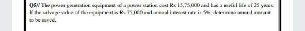 Q5// The power generation equipment of a power station cost Rs 15.75,000 and has a useful life of 25 years.
If the salvage value of the equipment is Rs 75,000 and annual interest rate is 5%, determine annual amount
to be saved.
