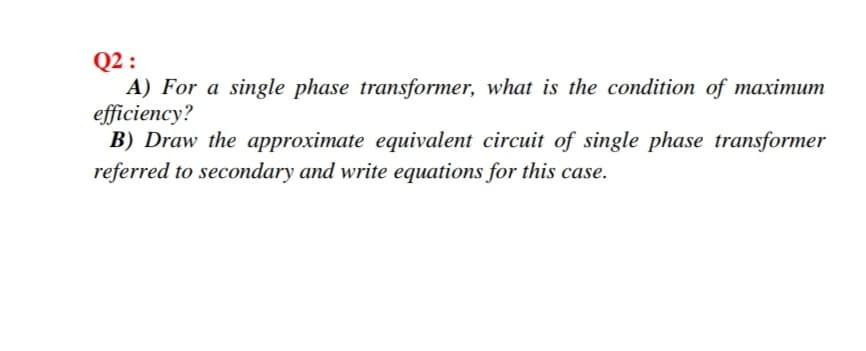 Q2 :
A) For a single phase transformer, what is the condition of maximum
efficiency?
B) Draw the approximate equivalent circuit of single phase transformer
referred to secondary and write equations for this case.
