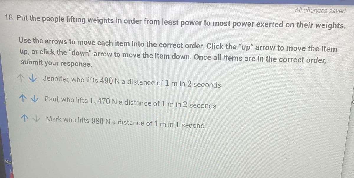 All changes saved
18. Put the people lifting weights in order from least power to most power exerted on their weights.
Use the arrows to move each item into the correct order. Click the "up" arrow to move the item
up, or click the "down" arrow to move the item down. Once all items are in the correct order,
submit your response.
Jennifer, who lifts 490 N a distance of 1 m in 2 seconds
↑
Paul, who lifts 1, 470 N a distance of 1 m in 2 seconds
Mark who lifts 980 N a distance of 1 m in 1 second
Ro
↑