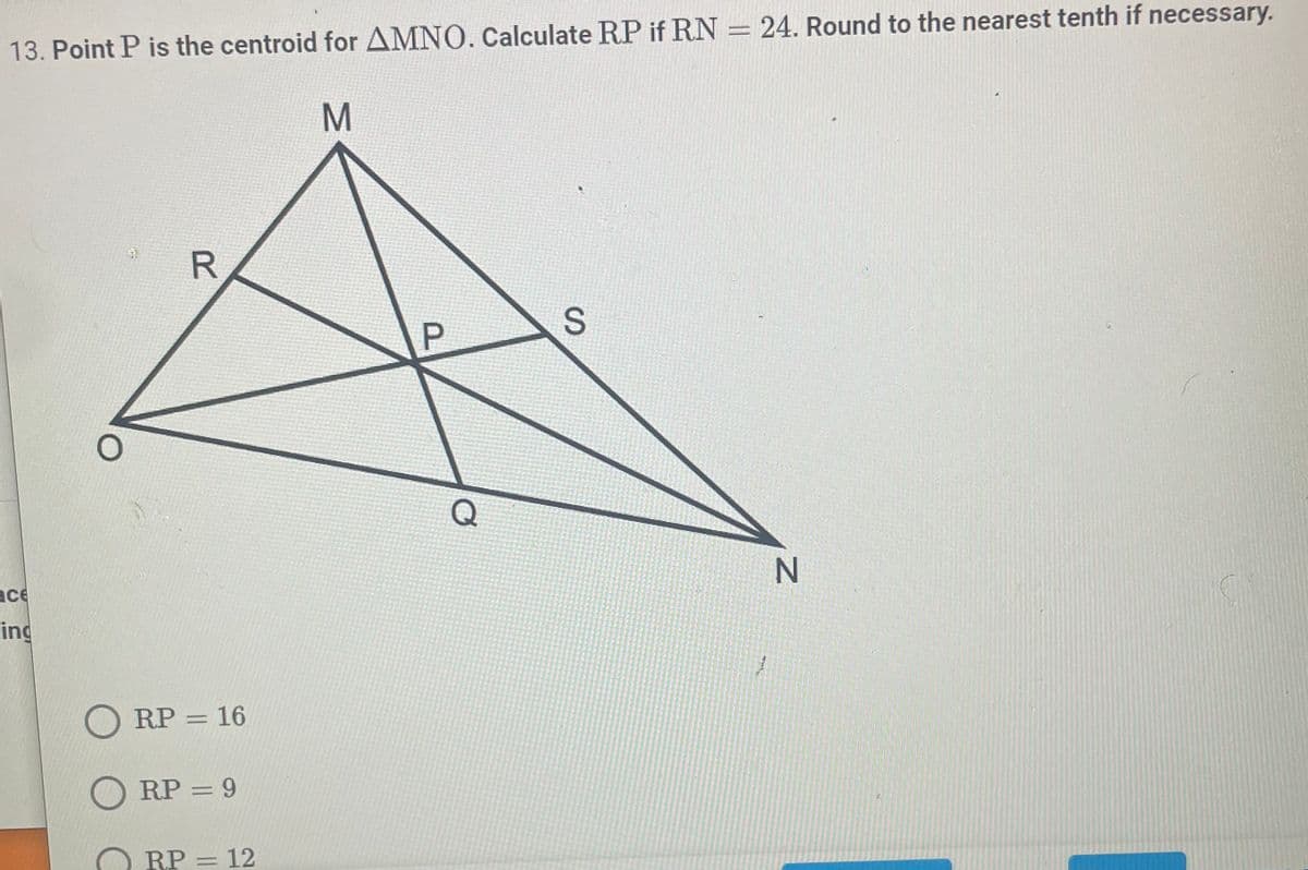 13. Point P is the centroid for AMNO. Calculate RP if RN = 24. Round to the nearest tenth if necessary.
M
R
2
ORP = 16
ORP = 9
ace
ing
RP = 12
P
Q
S
1
N