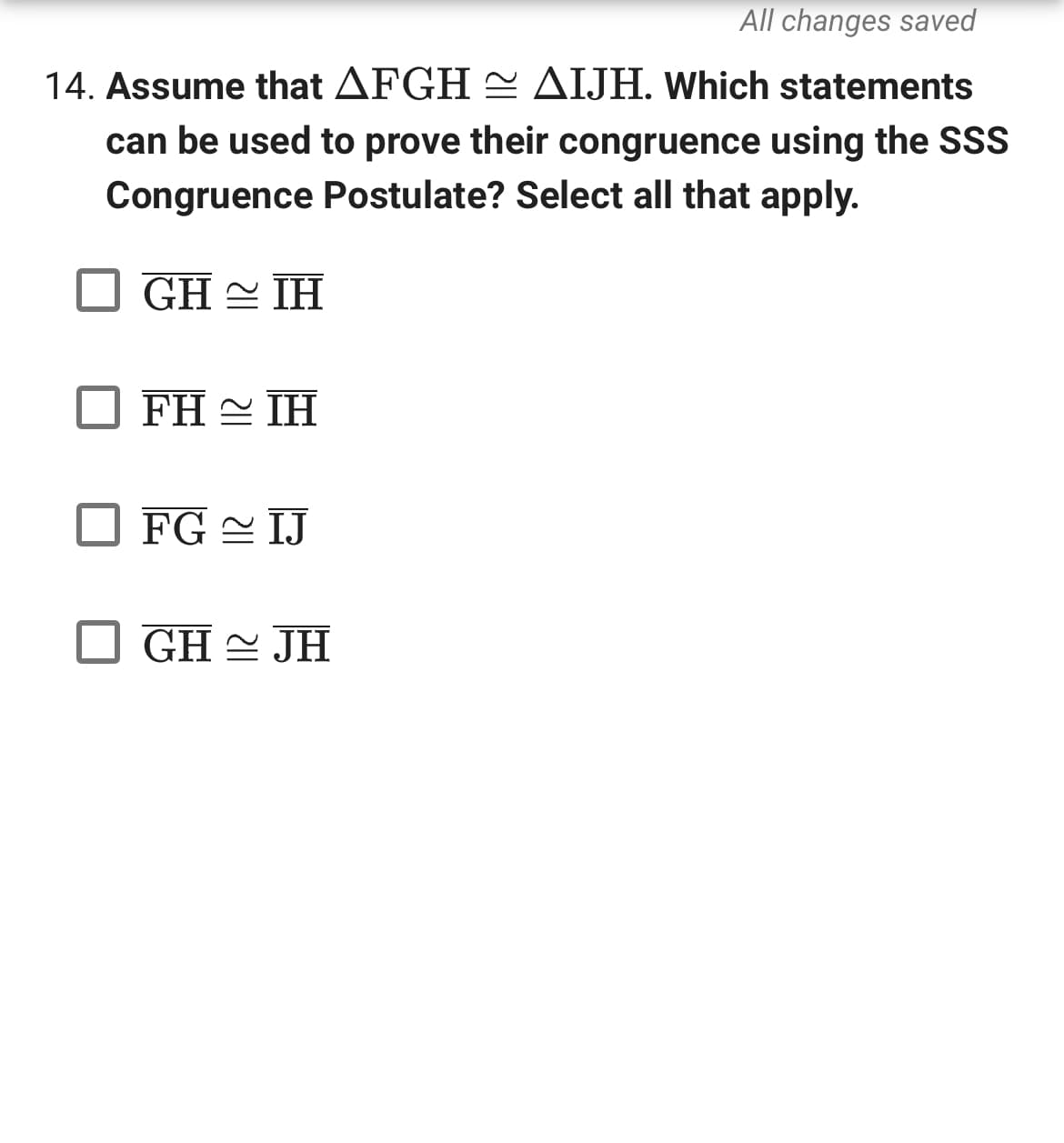 All changes saved
14. Assume that AFGH ~ AIJH. Which statements
can be used to prove their congruence using the SSS
Congruence Postulate? Select all that apply.
GHIH
FH ~ IH
FG IJ
GH~ JH
