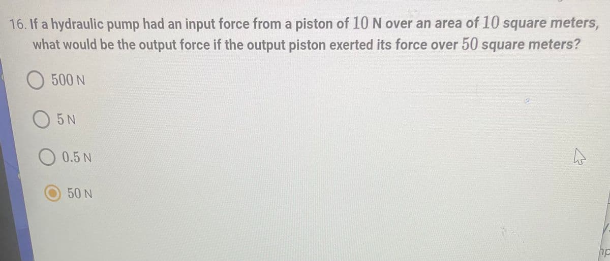 16. If a hydraulic pump had an input force from a piston of 10 N over an area of 10 square meters,
what would be the output force if the output piston exerted its force over 50 square meters?
O 500 N
O5N
4
0.5 N
50 N
hp