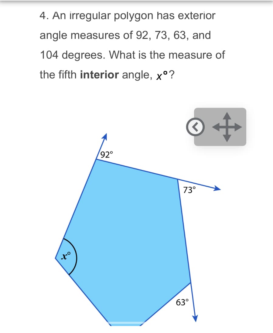 4. An irregular polygon has exterior
angle measures of 92, 73, 63, and
104 degrees. What is the measure of
the fifth interior angle, xº?
92°
to
< +
73°
63°