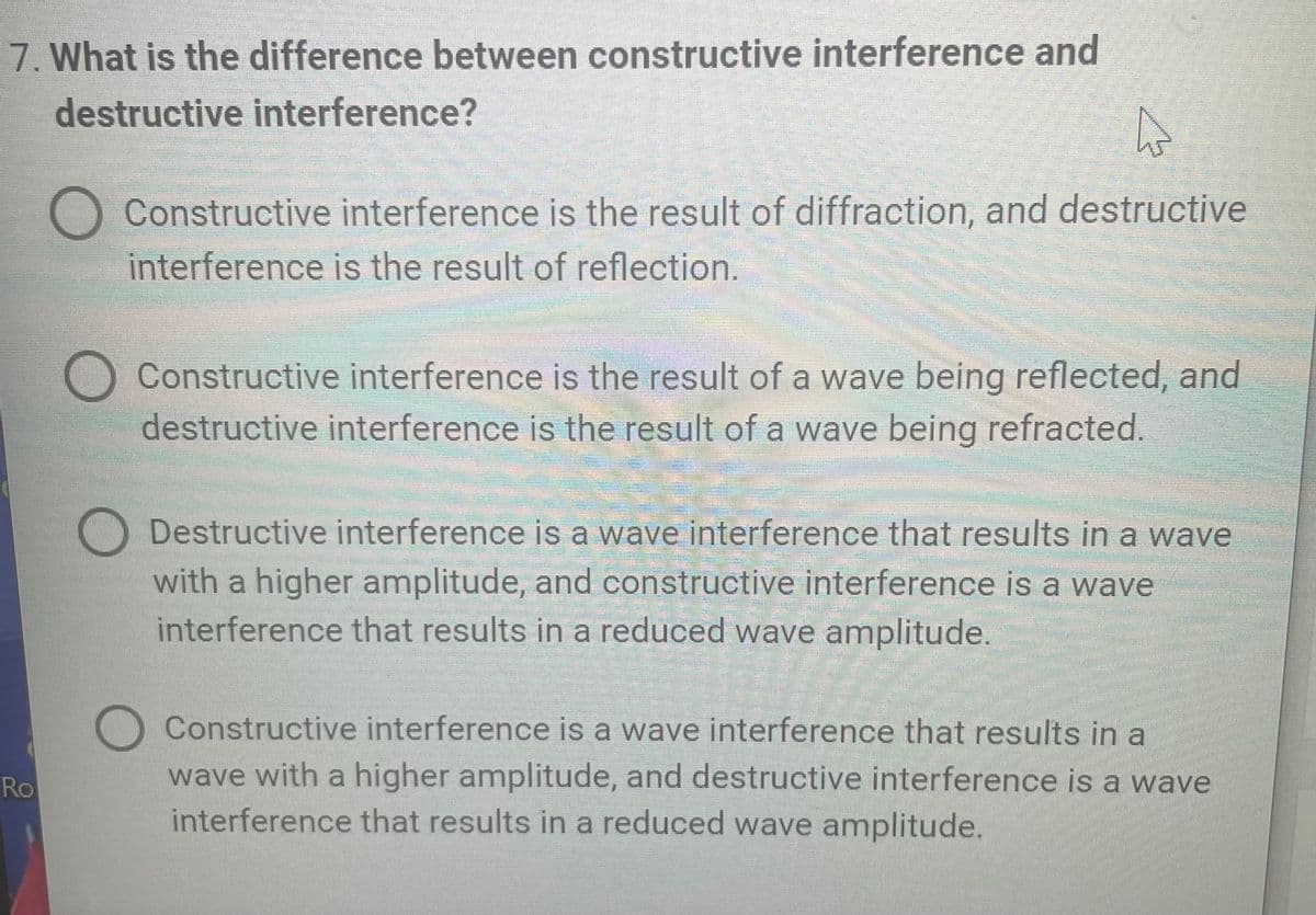 7. What is the difference between constructive interference and
destructive interference?
A
Constructive interference is the result of diffraction, and destructive
interference is the result of reflection.
Constructive interference is the result of a wave being reflected, and
destructive interference is the result of a wave being refracted.
Destructive interference is a wave interference that results in a wave
with a higher amplitude, and constructive interference is a wave
interference that results in a reduced wave amplitude.
Constructive interference is a wave interference that results in a
wave with a higher amplitude, and destructive interference is a wave
interference that results in a reduced wave amplitude.
Ro