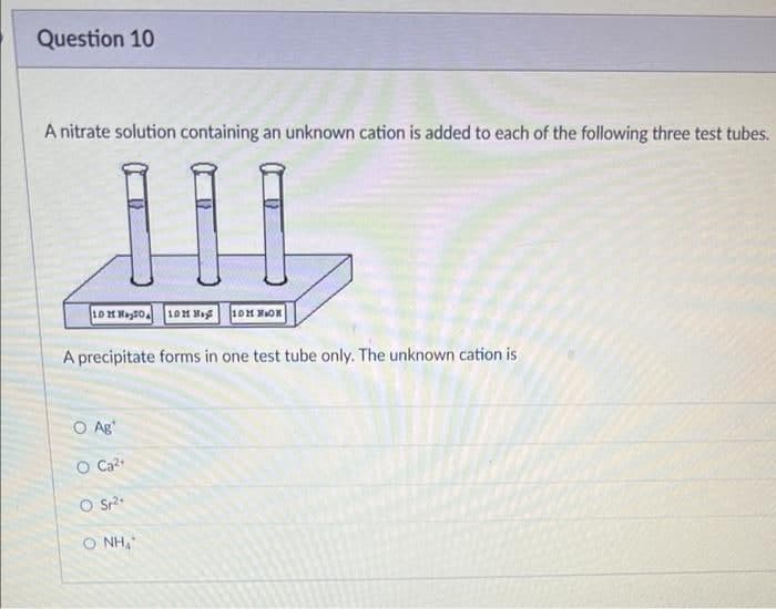 Question 10
A nitrate solution containing an unknown cation is added to each of the following three test tubes.
100
10 Mayo
10M M
10M MON
A precipitate forms in one test tube only. The unknown cation is
O Ag
O Ca²+
O Sr²+
O NHƯ