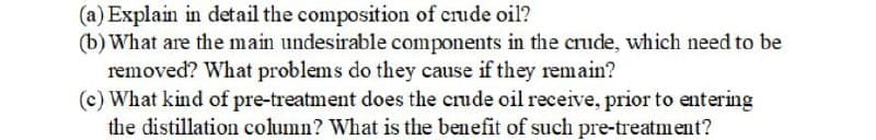 (a) Explain in detail the composition of crude oil?
(b) What are the main undesirable components in the crude, which need to be
removed? What problems do they cause if they remain?
(c) What kind of pre-treatment does the crude oil receive, prior to entering
the distillation column? What is the benefit of such pre-treatment?
