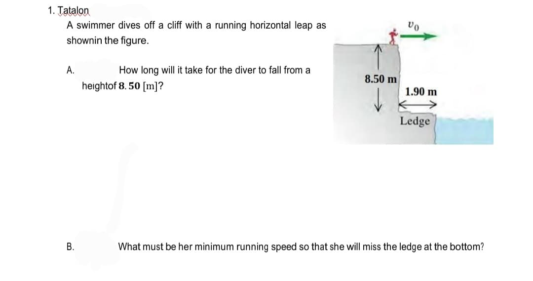 1. Tatalon
A swimmer dives off a cliff with a running horizontal leap as
shownin the figure.
А.
How long will it take for the diver to fall from a
8.50 m
heightof 8. 50 [m]?
1.90 m
Ledge
В.
What must be her minimum running speed so that she will miss the ledge at the bottom?
