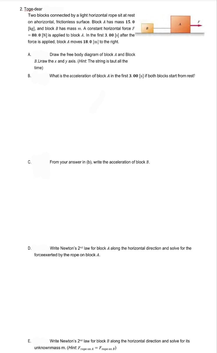 2. Toge-dear
Two blocks connected by a light horizontal rope sit at rest
on ahorizontal, frictionless surface. Block A has mass 15. 0
[kg], and block B has mass m. A constant horizontal force F
B
= 80. 0 [N] is applied to block A. In the first 3. 00 [s] after the
force is applied, block A moves 18. 0 [m] to the right.
A.
Draw the free body diagram of block A and Block
B.Draw the x and y axis. (Hint: The string is taut all the
time)
В.
What is the acceleration of block A in the first 3.00 [s] if both blocks start from rest?
C.
From your answer in (b), write the acceleration of block B.
D.
Write Newton's 2nd law for block A along the horizontal direction and solve for the
forceexerted by the rope on block A.
E.
Write Newton's 2nd law for block B along the horizontal direction and solve for its
unknownmass m. (Hint: Frope on A = Frope on B)
