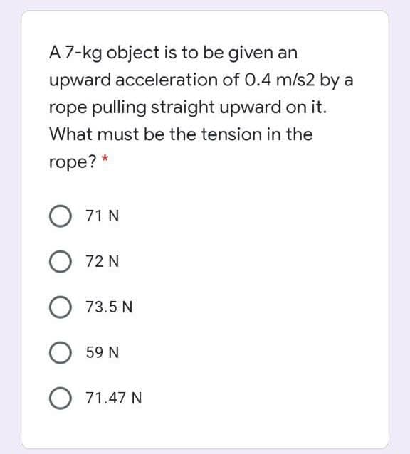 A 7-kg object is to be given an
upward acceleration of 0.4 m/s2 by a
rope pulling straight upward on it.
What must be the tension in the
rope?
71 N
O 72 N
O 73.5 N
59 N
O 71.47 N

