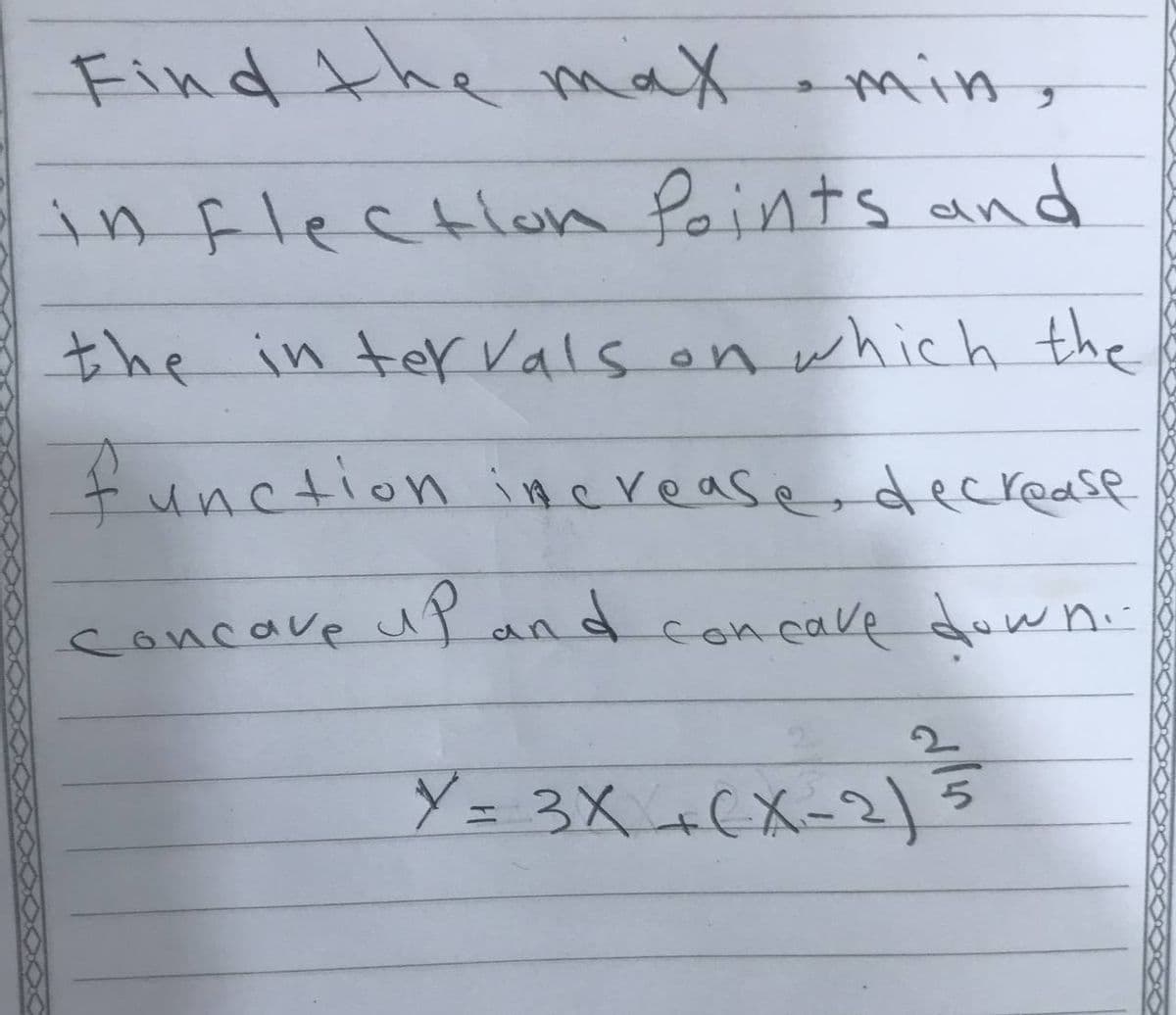 Find the max amin ,
in flection Points and
the in ter Vals on which the
function iHerease, decrease
concave up and concave dow ni
i-
Y = 3X +(X-2)
