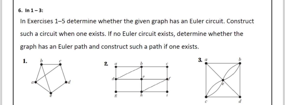 6. In 1-3:
In Exercises 1-5 determine whether the given graph has an Euler circuit. Construct
such a circuit when one exists. If no Euler circuit exists, determine whether the
graph has an Euler path and construct such a path if one exists.
1.
b
2.
a
de
b
3. a
C
d
