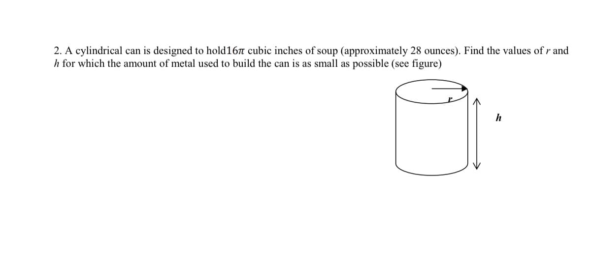 2. A cylindrical can is designed to hold16 cubic inches of soup (approximately 28 ounces). Find the values of r and
h for which the amount of metal used to build the can is as small as possible (see figure)
h
