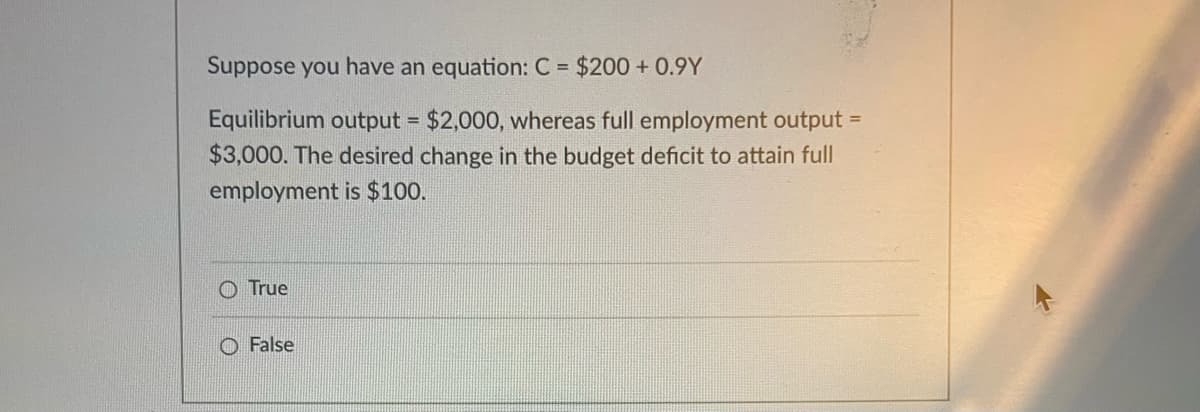 Suppose you have an equation: C = $200 + 0.9Y
Equilibrium output = $2,000, whereas full employment output =
$3,000. The desired change in the budget deficit to attain full
employment is $100.
True
O False
