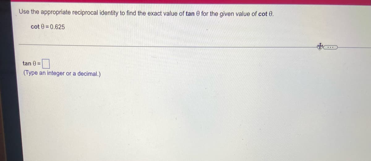 Use the appropriate reciprocal identity to find the exact value of tan 0 for the given value of cot 0.
cot 0=0.625
tan 0=
(Type an integer or a decimal.)
***