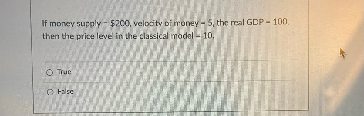 If money supply = $200, velocity of money = 5, the real GDP = 100,
then the price level in the classical model = 10.
%3D
%3D
True
False
