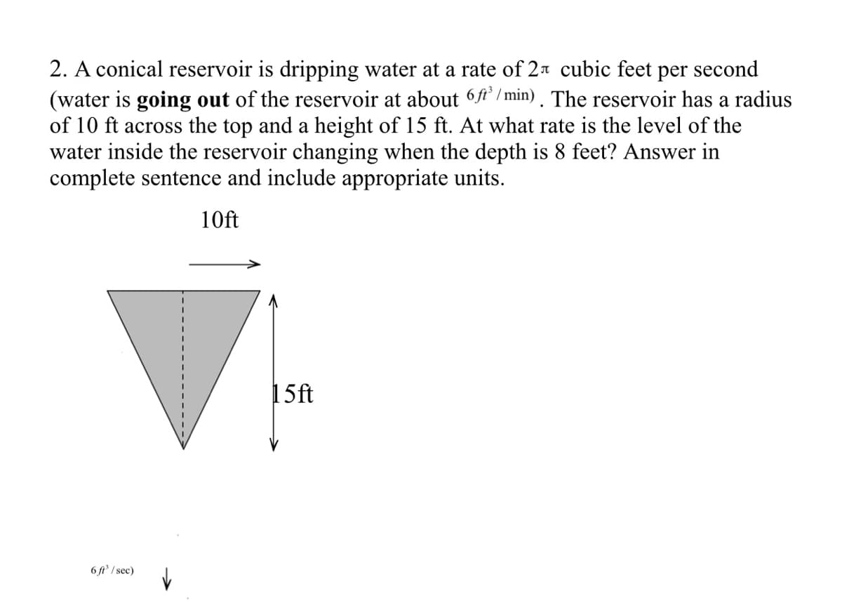 2. A conical reservoir is dripping water at a rate of 21 cubic feet per second
(water is going out of the reservoir at about 6ft / min) . The reservoir has a radius
of 10 ft across the top and a height of 15 ft. At what rate is the level of the
water inside the reservoir changing when the depth is 8 feet? Answer in
complete sentence and include appropriate units.
10ft
15ft
6 ft' / sec)
