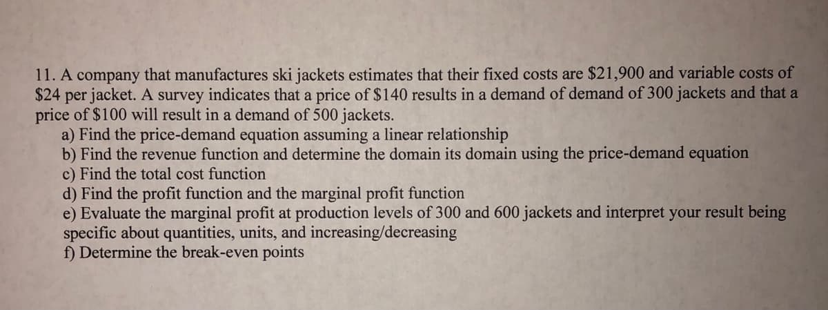 11. A company that manufactures ski jackets estimates that their fixed costs are $21,900 and variable costs of
$24 per jacket. A survey indicates that a price of $140 results in a demand of demand of 300 jackets and that a
price of $100 will result in a demand of 500 jackets.
a) Find the price-demand equation assuming a linear relationship
b) Find the revenue function and determine the domain its domain using the price-demand equation
c) Find the total cost function
d) Find the profit function and the marginal profit function
e) Evaluate the marginal profit at production levels of 300 and 600 jackets and interpret your result being
specific about quantities, units, and increasing/decreasing
f) Determine the break-even points
