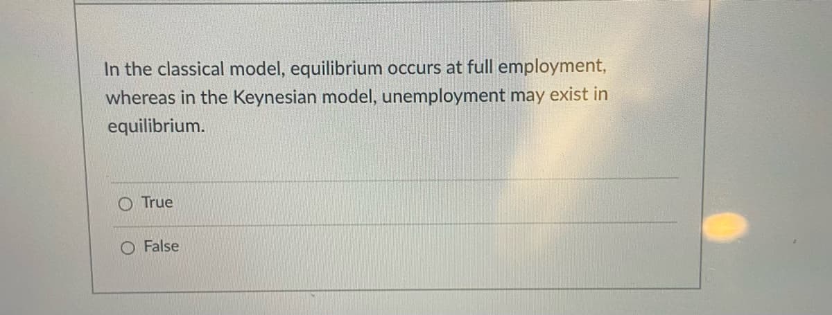 In the classical model, equilibrium occurs at full employment,
whereas in the Keynesian model, unemployment may exist in
equilibrium.
O True
O False

