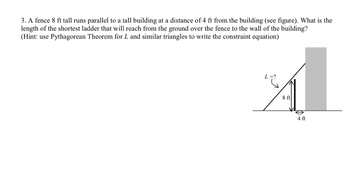 3. A fence 8 ft tall runs parallel to a tall building at a distance of 4 ft from the building (see figure). What is the
length of the shortest ladder that will reach from the ground over the fence to the wall of the building?
(Hint: use Pythagorean Theorem for L and similar triangles to write the constraint equation)
L
8 ft
4 ft
