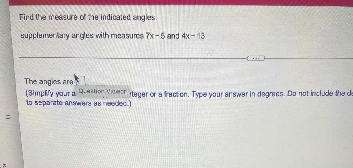 Find the measure of the indicated angles.
supplementary angles with measures 7x-5 and 4x-13
The angles are
(Simplify your a
Question Viewer teger or a fraction. Type your answer in degrees. Do not include the de
to separate answers as needed.)
