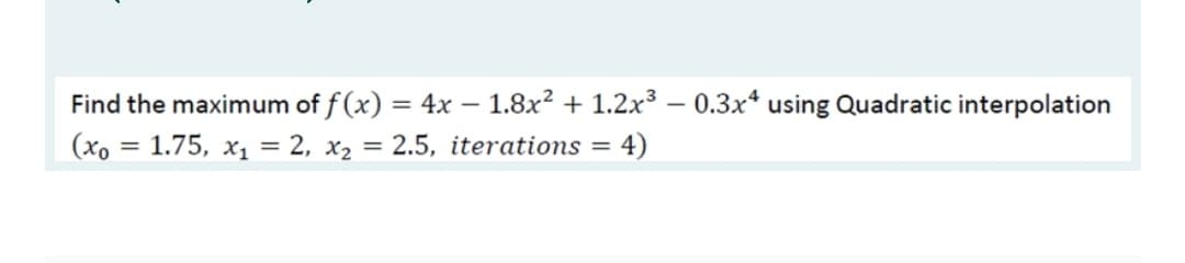 Find the maximum of f (x) = 4x – 1.8x² + 1.2x³ – 0.3x* using Quadratic interpolation
(xo
1.75, x1 = 2, x2 = 2.5, iterations
4)
%3D
%3D
%3D
