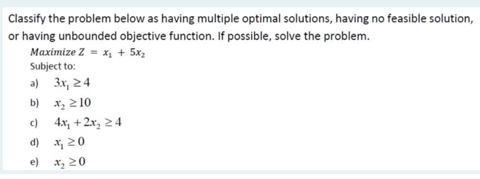 Classify the problem below as having multiple optimal solutions, having no feasible solution,
or having unbounded objective function. If possible, solve the problem.
Maximize Z = x, + 5x2
Subject to:
a)
3x, 24
b)
x, >10
c)
4x, +2x, > 4
d)
X; 2 0
e)
X2 20
