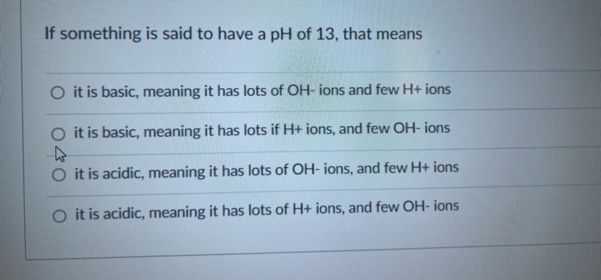 If something is said to have a pH of 13, that means
it is basic, meaning it has lots of OH- ions and few H+ ions
it is basic, meaning it has lots if H+ ions, and few OH-ions
it is acidic, meaning it has lots of OH-ions, and few H+ ions
O it is acidic, meaning it has lots of H+ ions, and few OH- ions