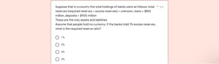 Suppose that in a country the total holdings of banks were as follows: total
reserves (required reserves + excess reserves)=unknown, loans = $855
million, deposits = $900 million
These are the only assets and liabilities
Assume that people hold no currency. If the banks hold 1% excess reserves,
what is the required reserve ratio?
1%
2%
4%
3%
O