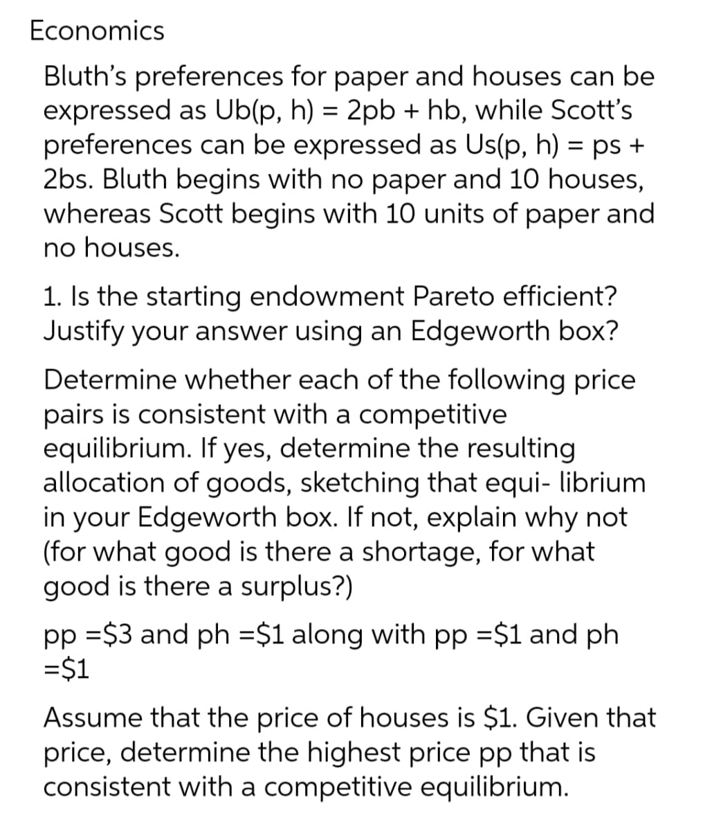 Economics
Bluth's preferences for paper and houses can be
expressed as Ub(p, h) = 2pb + hb, while Scott's
preferences can be expressed as Us(p, h) = ps +
2bs. Bluth begins with no paper and 10 houses,
whereas Scott begins with 10 units of paper and
no houses.
1. Is the starting endowment Pareto efficient?
Justify your answer using an Edgeworth box?
Determine whether each of the following price
pairs is consistent with a competitive
equilibrium. If yes, determine the resulting
allocation of goods, sketching that equi- librium
in your Edgeworth box. If not, explain why not
(for what good is there a shortage, for what
good is there a surplus?)
pp =$3 and ph =$1 along with pp =$1 and ph
=$1
Assume that the price of houses is $1. Given that
price, determine the highest price pp that is
consistent with a competitive equilibrium.