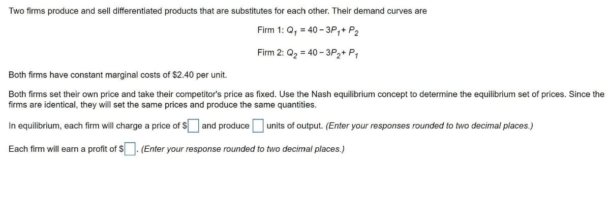 Two firms produce and sell differentiated products that are substitutes for each other. Their demand curves are
Firm 1: Q₁ = 40-3P₁+ P2
Firm 2: Q₂ = 40-3P2+ P1
Both firms have constant marginal costs of $2.40 per unit.
Both firms set their own price and take their competitor's price as fixed. Use the Nash equilibrium concept to determine the equilibrium set of prices. Since the
firms are identical, they will set the same prices and produce the same quantities.
In equilibrium, each firm will charge a price of $ and produce units of output. (Enter your responses rounded to two decimal places.)
Each firm will earn a profit of $. (Enter your response rounded to two decimal places.)