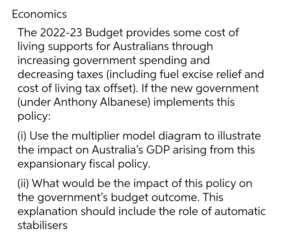 Economics
The 2022-23 Budget provides some cost of
living supports for Australians through
increasing government spending and
decreasing taxes (including fuel excise relief and
cost of living tax offset). If the new government
(under Anthony Albanese) implements this
policy:
(i) Use the multiplier model diagram to illustrate
the impact on Australia's GDP arising from this
expansionary fiscal policy.
(ii) What would be the impact of this policy on
the government's budget outcome. This
explanation should include the role of automatic
stabilisers