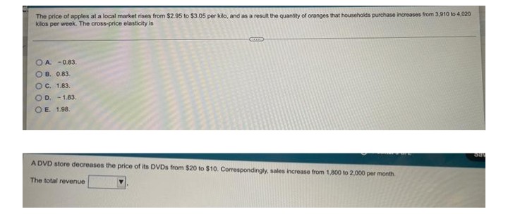 The price of apples at a local market rises from $2.95 to $3.05 per kilo, and as a result the quantity of oranges that households purchase increases from 3,910 to 4,020
kilos per week. The cross-price elasticity is
OA -0.83.
OB. 0.83.
OC. 1.83.
OD. -1.83.
OE. 1.98.
JU
A DVD store decreases the price of its DVDs from $20 to $10. Correspondingly, sales increase from 1,800 to 2,000 per month.
The total revenue