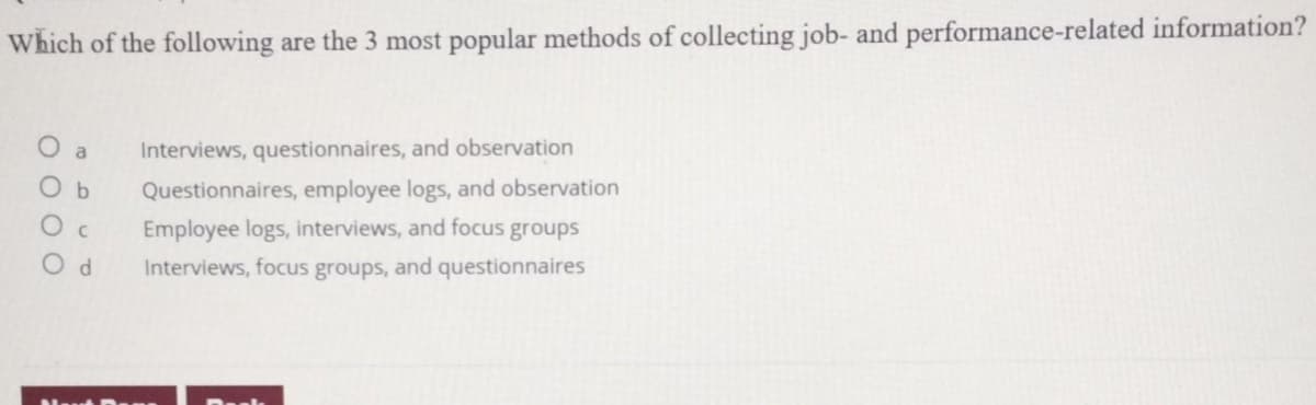 Which of the following are the 3 most popular methods of collecting job- and performance-related information?
000
a
O b
d
Interviews, questionnaires, and observation
Questionnaires, employee logs, and observation
Employee logs, interviews, and focus groups
Interviews, focus groups, and questionnaires