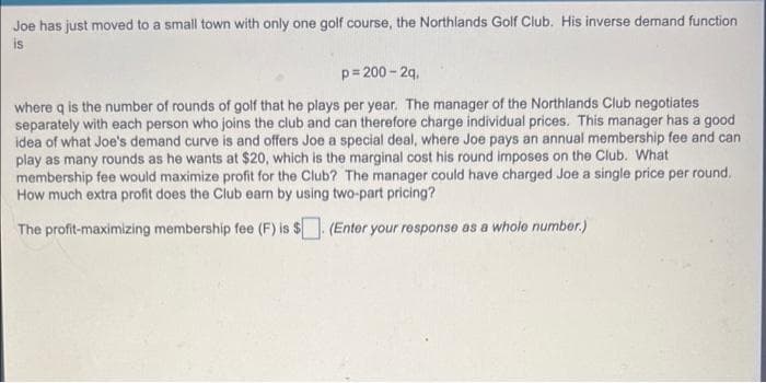 Joe has just moved to a small town with only one golf course, the Northlands Golf Club. His inverse demand function
is
p=200-2q,
where q is the number of rounds of golf that he plays per year. The manager of the Northlands Club negotiates
separately with each person who joins the club and can therefore charge individual prices. This manager has a good
idea of what Joe's demand curve is and offers Joe a special deal, where Joe pays an annual membership fee and can
play as many rounds as he wants at $20, which is the marginal cost his round imposes on the Club. What
membership fee would maximize profit for the Club? The manager could have charged Joe a single price per round.
How much extra profit does the Club earn by using two-part pricing?
The profit-maximizing membership fee (F) is $. (Enter your response as a whole number.)