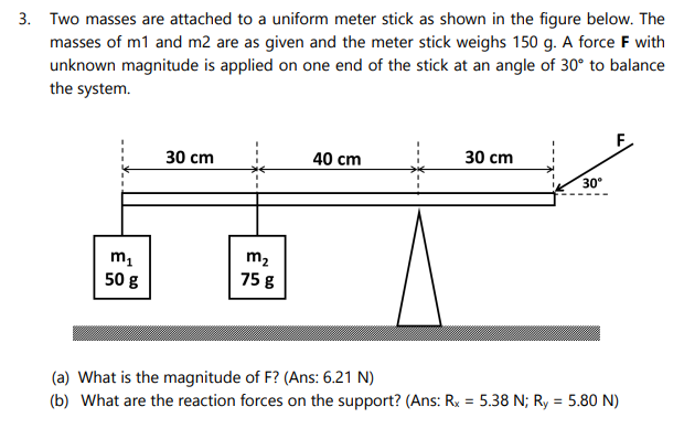 3. Two masses are attached to a uniform meter stick as shown in the figure below. The
masses of m1 and m2 are as given and the meter stick weighs 150 g. A force F with
unknown magnitude is applied on one end of the stick at an angle of 30° to balance
the system.
30 cm
40 cm
30 cm
30
m2
50 g
75 g
(a) What is the magnitude of F? (Ans: 6.21 N)
(b) What are the reaction forces on the support? (Ans: Ry = 5.38 N; Ry = 5.80 N)
%3!
