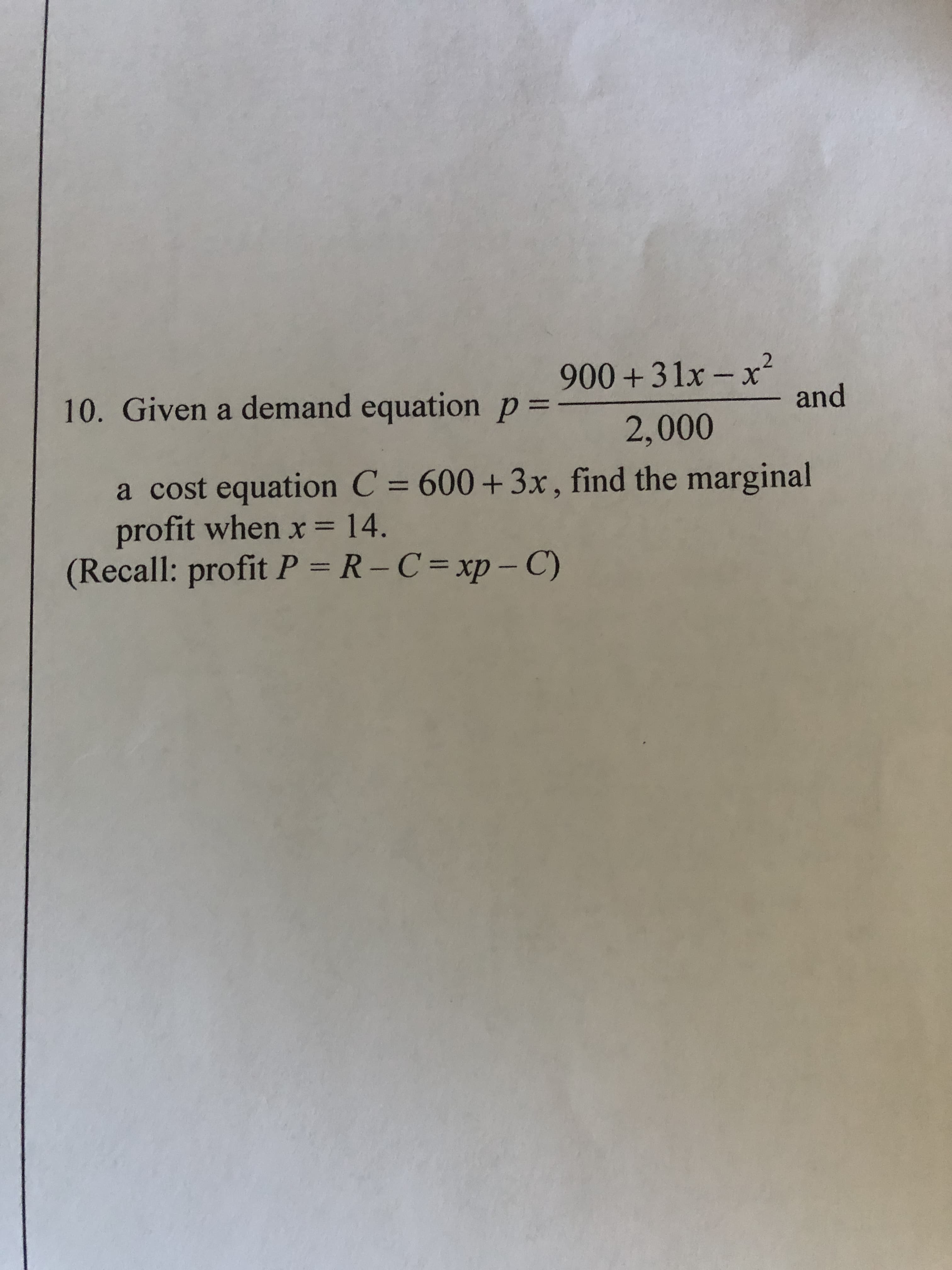 900 +31x – x²
and
10. Given a demand equation p%3=
2,000
a cost equation C = 600+3x, find the marginal
profit when x = 14.
(Recall: profit P = R-C=xp-C)
%3D
