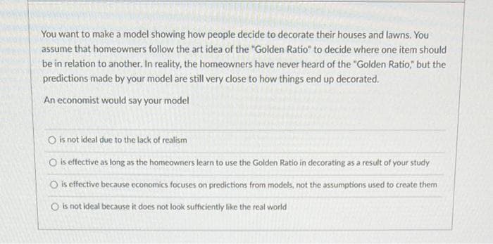 You want to make a model showing how people decide to decorate their houses and lawns. You
assume that homeowners follow the art idea of the "Golden Ratio" to decide where one item should
be in relation to another. In reality, the homeowners have never heard of the "Golden Ratio," but the
predictions made by your model are still very close to how things end up decorated.
An economist would say your model
O is not ideal due to the lack of realism
O is effective as long as the homeowners learn to use the Golden Ratio in decorating as a result of your study
is effective because economics focuses on predictions from models, not the assumptions used to create them
O is not ideal because it does not look sufficiently like the real world