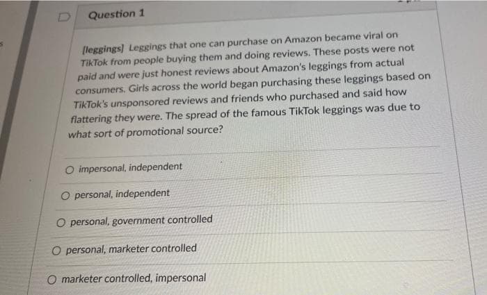 5
Question 1
[leggings] Leggings that one can purchase on Amazon became viral on
TikTok from people buying them and doing reviews. These posts were not
paid and were just honest reviews about Amazon's leggings from actual
consumers. Girls across the world began purchasing these leggings based on
TikTok's unsponsored reviews and friends who purchased and said how
flattering they were. The spread of the famous TikTok leggings was due to
what sort of promotional source?
O impersonal, independent
O personal, independent
O personal, government controlled
O personal, marketer controlled
O marketer controlled, impersonal