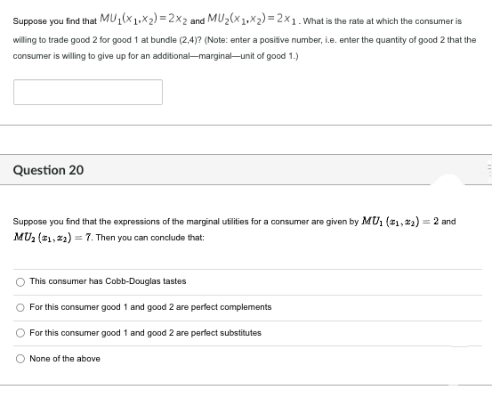Suppose you find that
MU1(X1Xx2)=2x2 and MU₂(x1+x₂)=2x1. What is the rate at which the consumer is
willing to trade good 2 for good 1 at bundle (2,4)? (Note: enter a positive number, i.e. enter the quantity of good 2 that the
consumer is willing to give up for an additional-marginal-unit of good 1.)
Question 20
Suppose you find that the expressions of the marginal utilities for a consumer are given by MU1 (1,2)= 2 and
MU₂ (1,2)= 7. Then you can conclude that:
This consumer has Cobb-Douglas tastes
For this consumer good 1 and good 2 are perfect complements
For this consumer good 1 and good 2 are perfect substitutes
O None of the above