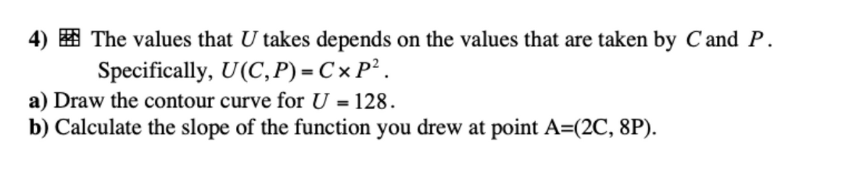 4) The values that U takes depends on the values that are taken by C and P.
Specifically, U(C,P)=CX P².
a) Draw the contour curve for U = 128.
b) Calculate the slope of the function you drew at point A=(2C, 8P).