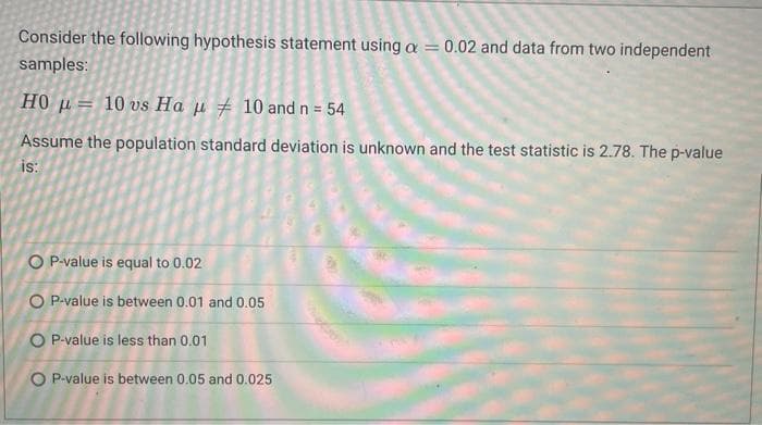 Consider the following hypothesis statement using a = 0.02 and data from two independent
samples:
H0 μ= 10 vs Ha μ ‡ 10 and n = 54
Assume the population standard deviation is unknown and the test statistic is 2.78. The p-value
is:
OP-value is equal to 0.02
O P-value is between 0.01 and 0.05
OP-value is less than 0.01
O P-value is between 0.05 and 0.025