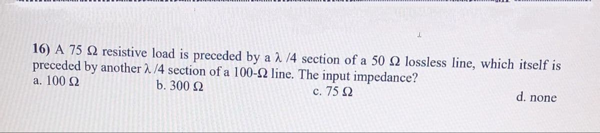 J.
16) A 75 2 resistive load is preceded by a 2/4 section of a 50 Q2 lossless line, which itself is
preceded by another λ/4 section of a 100-2 line. The input impedance?
c. 75 Ω
a. 100 Ω
b. 300 Ω
d. none