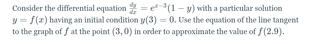 dy
Consider the differential equation
ea-3 (1 – y) with a particular solution
y = f(x) having an initial condition y(3) = 0. Use the equation of the line tangent
to the graph of f at the point (3, 0) in order to approximate the value of ƒ (2.9).
dx
