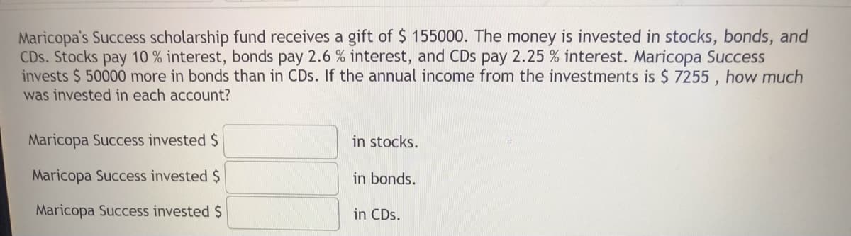 Maricopa's Success scholarship fund receives a gift of $ 155000. The money is invested in stocks, bonds, and
CDs. Stocks pay 10 % interest, bonds pay 2.6 % interest, and CDs pay 2.25 % interest. Maricopa Success
invests $ 50000 more in bonds than in CDs. If the annual income from the investments is $ 7255, how much
was invested in each account?
Maricopa Success invested $
Maricopa Success invested $
Maricopa Success invested $
in stocks.
in bonds.
in CDs.